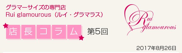 グラマーサイズの専門店 Rui glamourous（ルイ・グラマラス）　店長コラム第5回　2017年8月26日