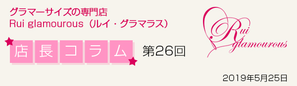 グラマーサイズの専門店 Rui glamourous(ルイ・グラマラス) 店長コラム第26回 2019年5月25日